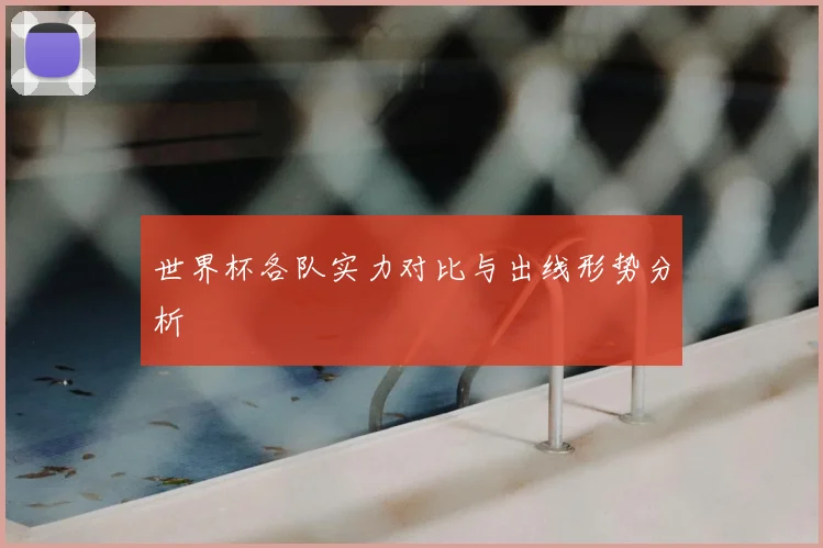 世界杯各队实力对比与出线形势分析