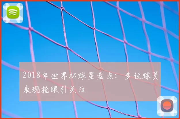 2018年世界杯球星盘点:多位球员表现抢眼引关注