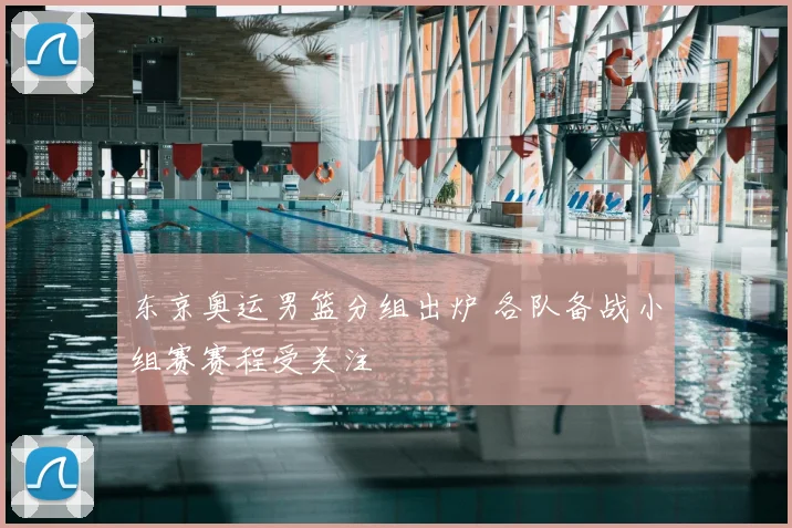 东京奥运男篮分组出炉 各队备战小组赛赛程受关注