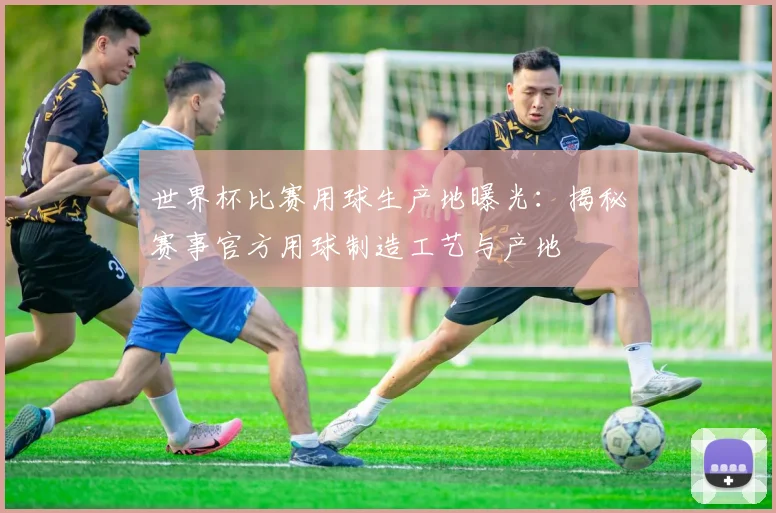 世界杯比赛用球生产地曝光:揭秘赛事官方用球制造工艺与产地