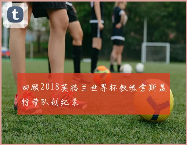 回顾2018英格兰世界杯教练索斯盖特带队创纪录