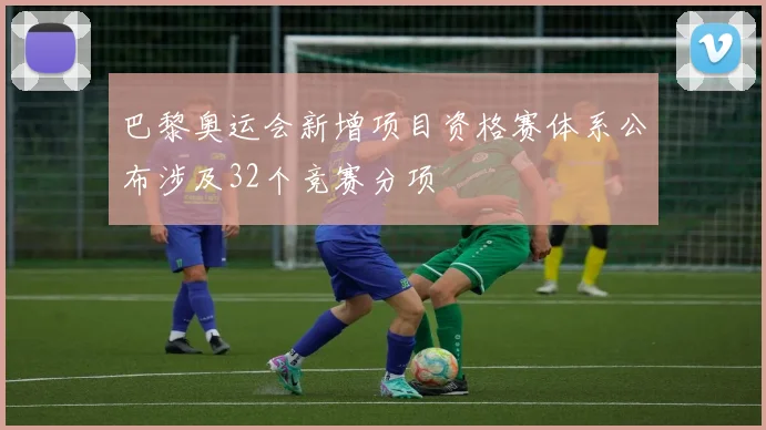 巴黎奥运会新增项目资格赛体系公布涉及32个竞赛分项
