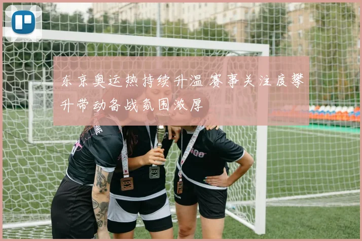 东京奥运热持续升温 赛事关注度攀升带动备战氛围浓厚