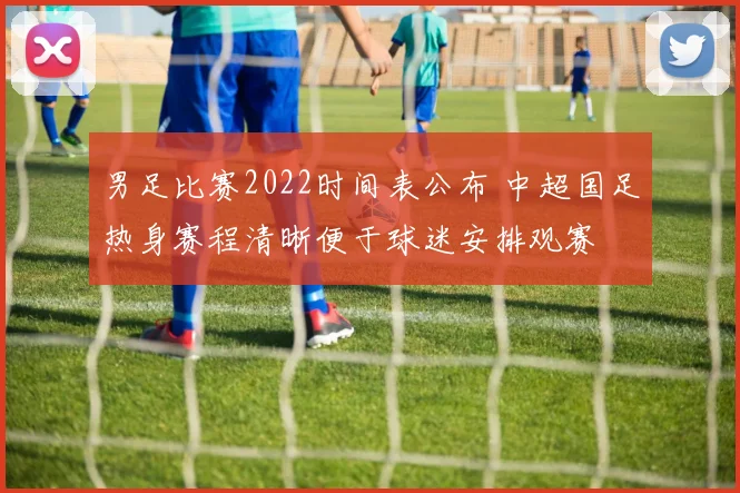 男足比赛2022时间表公布 中超国足热身赛程清晰便于球迷安排观赛
