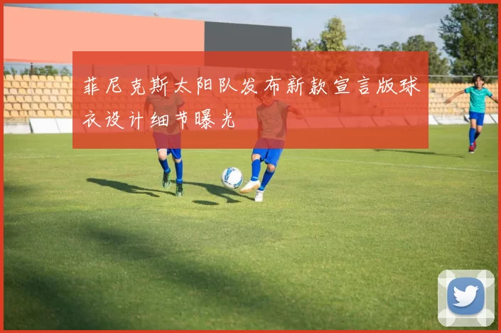 菲尼克斯太阳队发布新款宣言版球衣设计细节曝光