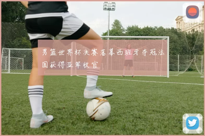 男篮世界杯决赛落幕西班牙夺冠法国获得亚军收官