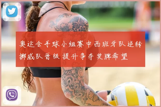 奥运会手球小组赛中西班牙队逆转挪威队晋级 提升争夺奖牌希望