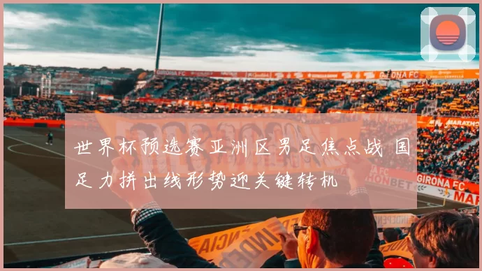 世界杯预选赛亚洲区男足焦点战 国足力拼出线形势迎关键转机