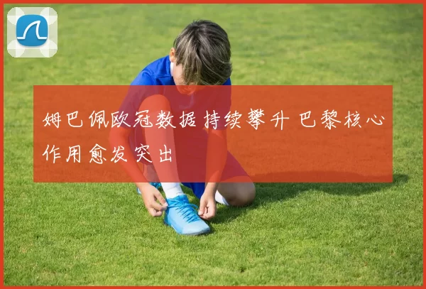 姆巴佩欧冠数据持续攀升 巴黎核心作用愈发突出