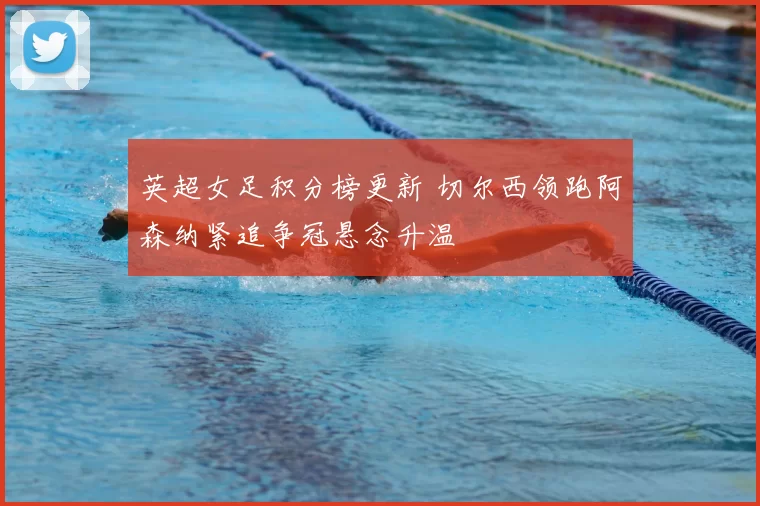 英超女足积分榜更新 切尔西领跑阿森纳紧追争冠悬念升温