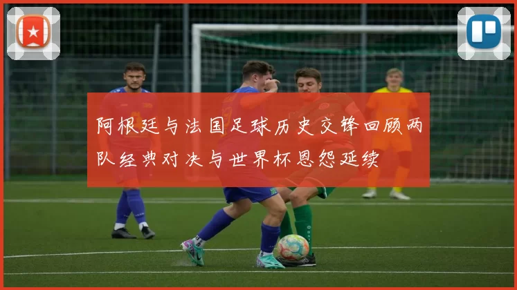 阿根廷与法国足球历史交锋回顾两队经典对决与世界杯恩怨延续