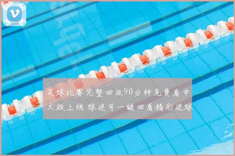 足球比赛完整回放90分钟免费看中文版上线 球迷可一键回看精彩进球与战术细节