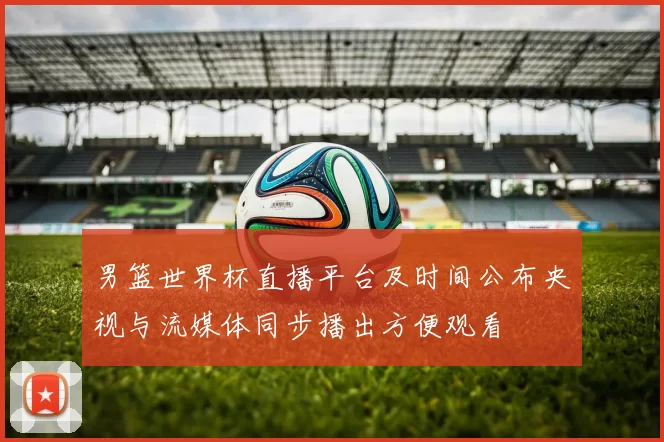 男篮世界杯直播平台及时间公布央视与流媒体同步播出方便观看