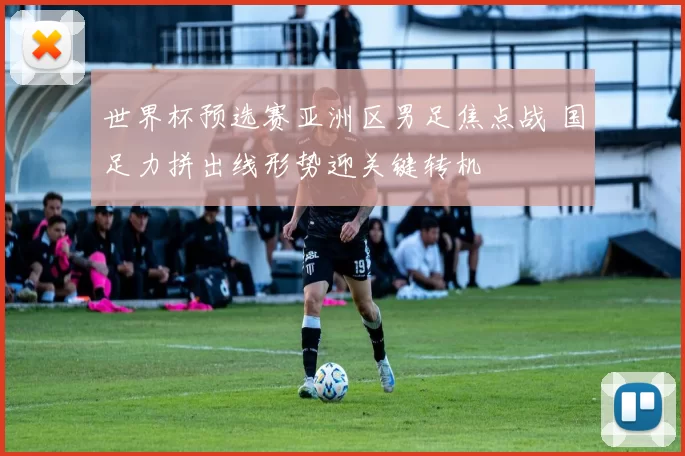 世界杯预选赛亚洲区男足焦点战 国足力拼出线形势迎关键转机