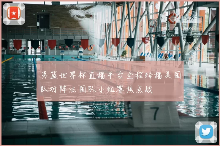 男篮世界杯直播平台全程转播美国队对阵法国队小组赛焦点战