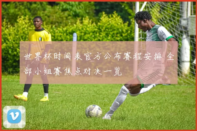 世界杯时间表官方公布赛程安排 全部小组赛焦点对决一览