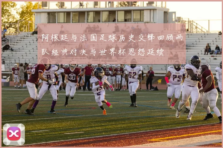 阿根廷与法国足球历史交锋回顾两队经典对决与世界杯恩怨延续