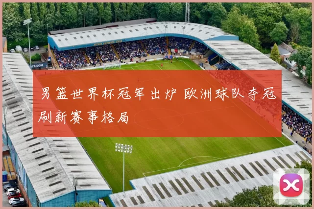 男篮世界杯冠军出炉 欧洲球队夺冠刷新赛事格局