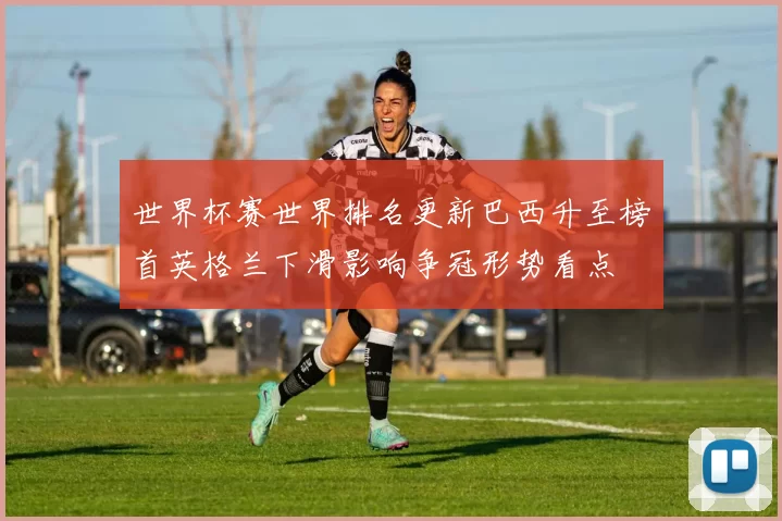 世界杯赛世界排名更新巴西升至榜首英格兰下滑影响争冠形势看点