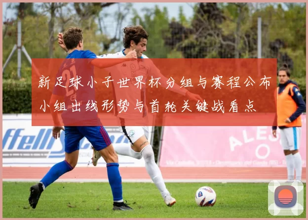 新足球小子世界杯分组与赛程公布小组出线形势与首轮关键战看点