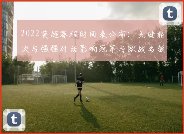 2022英超赛程时间表公布：关键轮次与强强对话影响冠军与欧战名额