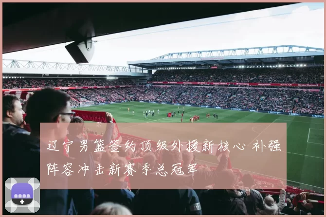 辽宁男篮签约顶级外援新核心 补强阵容冲击新赛季总冠军