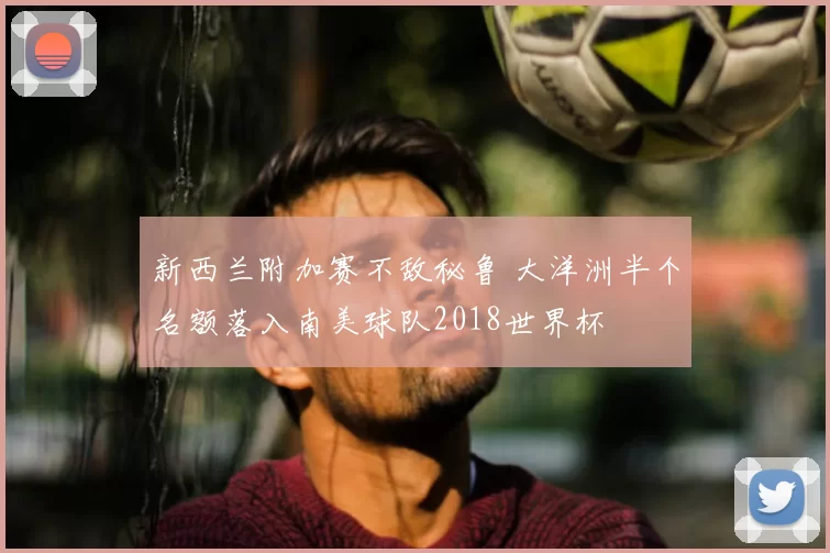 新西兰附加赛不敌秘鲁 大洋洲半个名额落入南美球队2018世界杯