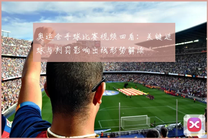 奥运会手球比赛视频回看：关键进球与判罚影响出线形势解读