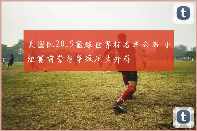 美国队2019篮球世界杯名单公布 小组赛前景与争冠压力并存