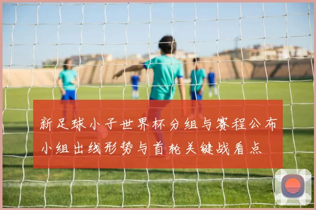 新足球小子世界杯分组与赛程公布小组出线形势与首轮关键战看点